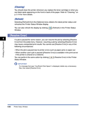 Page 241Printer Status Window4-66
Printing a Document
4
[Cleaning]
You should clean the printer whenever you replace the toner cartridge or when you 
see black spots appearing on the front or back of the paper. Refer to Cleaning, on 
p. 5-14 for more details.
[Refresh]
Selecting [Refresh] from the [Options] menu obtains the latest printer status and 
refreshes the Printer Status Window display.
You can also refresh the display by clicking [ ] (Refresh) in the Printer Status 
Window.
[Resolve Error]
If a job is...