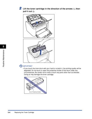 Page 247Replacing the Toner Cartridge5-4
Routine Maintenance
5
2Lift the toner cartridge in the direction of the arrows aa a a, then 
pull it out 
bb b b.
IMPORTANT
•If you touch the inner drum with your hand or scratch it, the printing quality will be 
degraded. Do not touch or open the protective shutter of the drum under any 
circumstances. Be careful not to hold or touch any parts other than as directed. 
Doing so may damage the toner cartridge.
a
b
Drum Protective Shutter
 