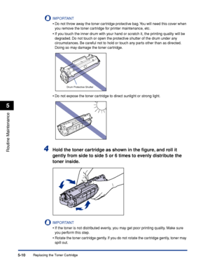 Page 253Replacing the Toner Cartridge5-10
Routine Maintenance
5
IMPORTANT
•Do not throw away the toner cartridge protective bag. You will need this cover when 
you remove the toner cartridge for printer maintenance, etc.
•If you touch the inner drum with your hand or scratch it, the printing quality will be 
degraded. Do not touch or open the protective shutter of the drum under any 
circumstances. Be careful not to hold or touch any parts other than as directed. 
Doing so may damage the toner cartridge.
•Do not...