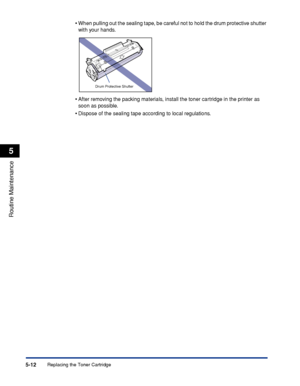 Page 255Replacing the Toner Cartridge5-12
Routine Maintenance
5
•When pulling out the sealing tape, be careful not to hold the drum protective shutter 
with your hands.
•After removing the packing materials, install the toner cartridge in the printer as 
soon as possible.
•Dispose of the sealing tape according to local regulations.
Drum Protective Shutter
 