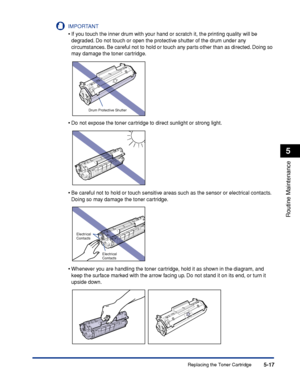 Page 260Replacing the Toner Cartridge5-17
Routine Maintenance
5
IMPORTANT
•If you touch the inner drum with your hand or scratch it, the printing quality will be 
degraded. Do not touch or open the protective shutter of the drum under any 
circumstances. Be careful not to hold or touch any parts other than as directed. Doing so 
may damage the toner cartridge.
•Do not expose the toner cartridge to direct sunlight or strong light.
•Be careful not to hold or touch sensitive areas such as the sensor or electrical...