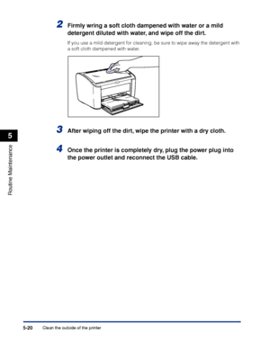 Page 263Clean the outside of the printer5-20
Routine Maintenance
5
2Firmly wring a soft cloth dampened with water or a mild 
detergent diluted with water, and wipe off the dirt.
If you use a mild detergent for cleaning, be sure to wipe away the detergent with 
a soft cloth dampened with water.
3After wiping off the dirt, wipe the printer with a dry cloth.
4Once the printer is completely dry, plug the power plug into 
the power outlet and reconnect the USB cable.
 