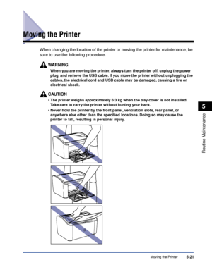 Page 264Moving the Printer5-21
Routine Maintenance
5
Moving the Printer
When changing the location of the printer or moving the printer for maintenance, be 
sure to use the following procedure.
WARNING
When you are moving the printer, always turn the printer off, unplug the power 
plug, and remove the USB cable. If you move the printer without unplugging the 
cables, the electrical cord and USB cable may be damaged, causing a ﬁre or 
electrical shock.
CAUTION
•The printer weighs approximately 6.3 kg when the...