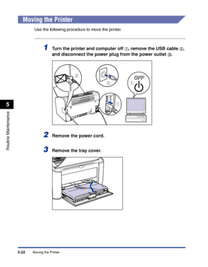 Page 265Moving the Printer5-22
Routine Maintenance
5
Moving the Printer
Use the following procedure to move the printer.
1Turn the printer and computer off aa a a, remove the USB cable bb b b, 
and disconnect the power plug from the power outlet 
cc c c.
2Remove the power cord.
3Remove the tray cover.
a
c
b
a
 