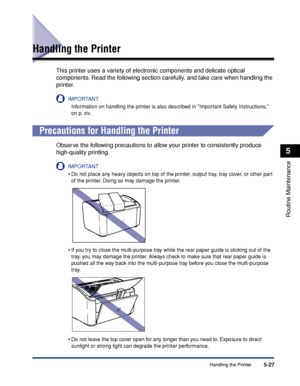 Page 270Handling the Printer5-27
Routine Maintenance
5
Handling the Printer
This printer uses a variety of electronic components and delicate optical 
components. Read the following section carefully, and take care when handling the 
printer.
IMPORTANT
Information on handling the printer is also described in Important Safety Instructions, 
on p. xiv.
Precautions for Handling the Printer
Observe the following precautions to allow your printer to consistently produce 
high-quality printing.
IMPORTANT
•Do not place...