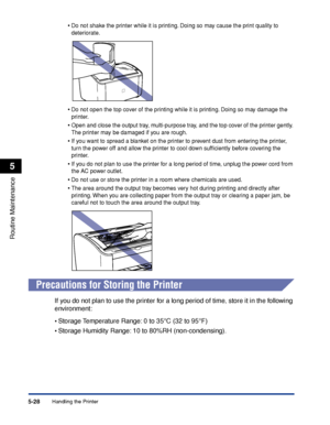 Page 271Handling the Printer5-28
Routine Maintenance
5
•Do not shake the printer while it is printing. Doing so may cause the print quality to 
deteriorate.
•Do not open the top cover of the printing while it is printing. Doing so may damage the 
printer.
•Open and close the output tray, multi-purpose tray, and the top cover of the printer gently. 
The printer may be damaged if you are rough.
•If you want to spread a blanket on the printer to prevent dust from entering the printer, 
turn the power off and allow...