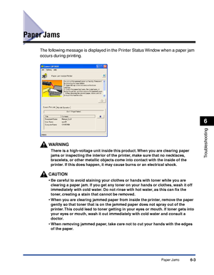 Page 274Paper Jams6-3
Troubleshooting
6
Paper Jams
The following message is displayed in the Printer Status Window when a paper jam 
occurs during printing.
WARNING
There is a high-voltage unit inside this product. When you are clearing paper 
jams or inspecting the interior of the printer, make sure that no necklaces, 
bracelets, or other metallic objects come into contact with the inside of the 
printer. If this does happen, it may cause burns or an electrical shock.
CAUTION
•Be careful to avoid staining your...