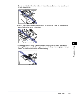 Page 276Paper Jams6-5
Troubleshooting
6
•Do not touch the transfer roller under any circumstances. Doing so may cause the print 
quality to deteriorate.
•Do not touch the paper feed roller under any circumstances. Doing so may cause the 
paper feed mechanism to malfunction.
•The area around the output tray becomes very hot during printing and directly after 
printing. When you are collecting paper from the output tray or clearing a paper jam, be 
careful not to touch the area around the output tray.
Transfer...