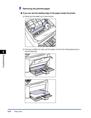 Page 281Paper Jams6-10
Troubleshooting
6
5Removing the jammed paper.
●If you can see the leading edge of the paper inside the printer
❑
Gently pull the paper up to clear the jam.
❑If the jam is difﬁcult to clear, pull the paper out from the multi-purpose tray or 
manual feed tray.
 