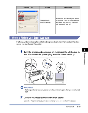 Page 290Service Call6-19
Troubleshooting
6
When a Fixing Unit Error Appears
If a ﬁxing unit error is displayed, follow the procedure below then contact the store 
where you purchased the printer.
1Turn the printer and computer off aa a a, remove the USB cable bb b b, 
and disconnect the power plug from the power outlet 
cc c c.
IMPORTANT
If a ﬁxing unit error appears, do not turn the printer on again after you have turned 
it off.
2Contact your local authorized Canon dealer.
Describe the problems you are...