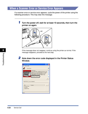 Page 291Service Call6-20
Troubleshooting
6
When a Scanner Error or Service Error Appears
If a scanner error or service error appears, cycle the power of the printer using the 
following procedure. This may clear the message.
1Turn the power off, wait for at least 10 seconds, then turn the 
printer on again.
If the message does not reappear, continue using the printer as normal. If the 
message reappears, proceed to the next step.
2Note down the error code displayed in the Printer Status 
Window.
OFF
ON
 