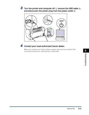 Page 292Service Call6-21
Troubleshooting
6
3Turn the printer and computer off aa a a, remove the USB cable bb b b, 
and disconnect the power plug from the power outlet 
cc c c.
4Contact your local authorized Canon dealer.
When you contact your Canon dealer, please describe the problems that 
occurred and the error code that you noted down.
a
c
b
a
 