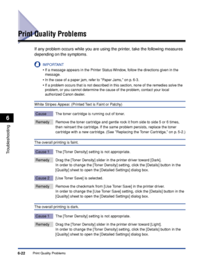 Page 293Print Quality Problems6-22
Troubleshooting
6
Print Quality Problems
If any problem occurs while you are using the printer, take the following measures 
depending on the symptoms.
IMPORTANT
•If a message appears in the Printer Status Window, follow the directions given in the 
message.
•In the case of a paper jam, refer to Paper Jams, on p. 6-3.
•If a problem occurs that is not described in this section, none of the remedies solve the 
problem, or you cannot determine the cause of the problem, contact...