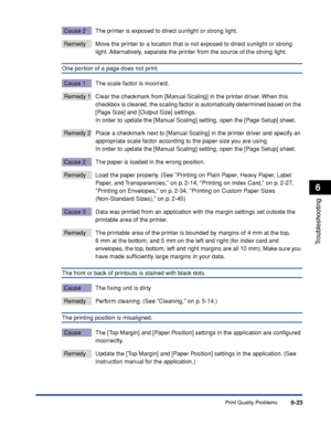 Page 294Print Quality Problems6-23
Troubleshooting
6
Cause 2 The printer is exposed to direct sunlight or strong light.
Remedy Move the printer to a location that is not exposed to direct sunlight or strong 
light. Alternatively, separate the printer from the source of the strong light.
One portion of a page does not print.
Cause 1 The scale factor is incorrect.
Remedy 1 Clear the checkmark from [Manual Scaling] in the printer driver. When this 
checkbox is cleared, the scaling factor is automatically determined...