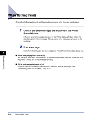 Page 297When Nothing Prints6-26
Troubleshooting
6
When Nothing Prints
Check the following items if nothing prints when you print from an application:
1Check if any error messages are displayed in the Printer 
Status Window.
If there is an error message displayed in the Printer Status Window, follow the 
directions given in the message. If there are no error messages, proceed to the 
next step.
2Print a test page.
Click [Print Test Page] in the [General] sheet in the [Printer Properties] dialog box.
■If the test...