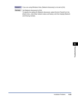 Page 306Installation Problems6-35
Troubleshooting
6
Cause 4 If you are using Windows Vista, [Network discovery] is not set to [On].
Remedy Set [Network discovery] to [On]. 
To specify the setting for [Network discovery], select [Control Panel] from the 
[Start] menu, click [View network status and tasks], and then display [Network 
and Sharing Center].
 