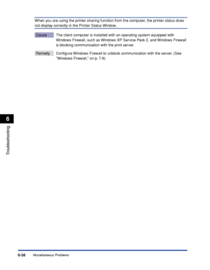 Page 309Miscellaneous Problems6-38
Troubleshooting
6
When you are using the printer sharing function from the computer, the printer status does 
not display correctly in the Printer Status Window.
Cause The client computer is installed with an operating system equipped with 
Windows Firewall, such as Windows XP Service Pack 2, and Windows Firewall 
is blocking communication with the print server.
Remedy Conﬁgure Windows Firewall to unblock communication with the server. (See 
Windows Firewall, on p. 7-8)
 