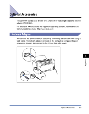 Page 314Optional Accessories7-5
Appendix
7
Optional Accessories
The LBP3000 can be used directly over a network by installing the optional network 
adapter (AXIS1650).
For details on AXIS1650 and the supported operating systems, refer to the Axis 
Communications website (http://www.axis.com)
Network Adapter
You can use the optional network adapter by connecting it to the LBP3000 using a 
USB cable. The network adapter connects to the computers using peer to peer 
networking. You can also connect to the printer...