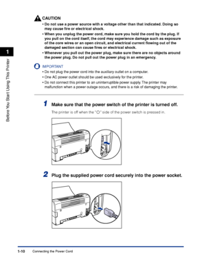 Page 33Connecting the Power Cord1-10
Before You Start Using This Printer
1
CAUTION
•Do not use a power source with a voltage other than that indicated. Doing so 
may cause ﬁre or electrical shock.
•When you unplug the power cord, make sure you hold the cord by the plug. If 
you pull on the cord itself, the cord may experience damage such as exposure 
of the core wires or an open circuit, and electrical current ﬂowing out of the 
damaged section can cause ﬁres or electrical shock.
•Whenever you pull out the...