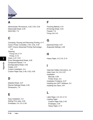 Page 323Index7-14
Appendix
7
Index
A
Administrator Permissions, 3-23, 3-30, 3-34
[Advanced] Sheet, 4-29
AXIS1650, 7-5
C
Canceling, Pausing and Resuming Printing, 4-17
Canon Printer Uninstaller, 3-40, 3-42, 3-43
CAPT (Canon Advanced Printing Technology), 
3-4
Cleaning
Fixing Unit, 5-14
Printer, 5-19
Client, 3-47, 3-61
[Color Management] Sheet, 4-29
Component Names, 1-4
[Conﬁguration] Sheet, 4-30
Copies, 4-21
Custom Installation, 3-4
Custom Paper Size, 2-45, 4-22, 4-39
D
[Details] Sheet, 4-27
[Device Settings]...