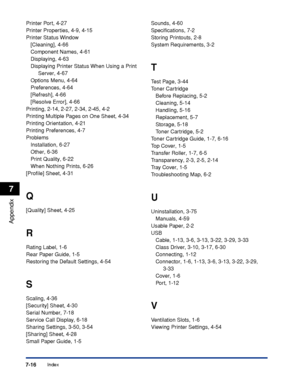 Page 325Index7-16
Appendix
7
Printer Port, 4-27
Printer Properties, 4-9, 4-15
Printer Status Window
[Cleaning], 4-66
Component Names, 4-61
Displaying, 4-63
Displaying Printer Status When Using a Print 
Server, 4-67
Options Menu, 4-64
Preferences, 4-64
[Refresh], 4-66
[Resolve Error], 4-66
Printing, 2-14, 2-27, 2-34, 2-45, 4-2
Printing Multiple Pages on One Sheet, 4-34
Printing Orientation, 4-21
Printing Preferences, 4-7
Problems
Installation, 6-27
Other, 6-36
Print Quality, 6-22
When Nothing Prints, 6-26...