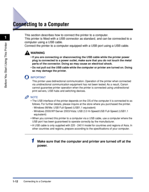 Page 35Connecting to a Computer1-12
Before You Start Using This Printer
1
Connecting to a Computer
This section describes how to connect the printer to a computer.
This printer is ﬁtted with a USB connector as standard, and can be connected to a 
computer using a USB cable.
Connect the printer to a computer equipped with a USB port using a USB cable.
WARNING
•If you are connecting or disconnecting the USB cable while the printer power 
plug is connected to a power outlet, make sure that you do not touch the...