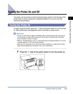 Page 38Turning the Printer On and Off1-15
Before You Start Using This Printer
1
Turning the Printer On and Off
The printer can be turned on and off using the power switch on the left side of the 
printer body. To avoid running into unexpected problems, be sure to correctly 
memorize this procedure.
Turning the Printer On
To begin using the printer, press the   side of the power switch to turn the printer 
on. After performing a self-diagnostic check, the printer is ready to print.
IMPORTANT
•Do not turn the...