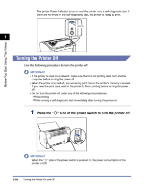 Page 39Turning the Printer On and Off1-16
Before You Start Using This Printer
1
The printer Power Indicator turns on and the printer runs a self-diagnostic test. If 
there are no errors in the self-diagnostic test, the printer is ready to print.
Turning the Printer Off
Use the following procedure to turn the printer off.
IMPORTANT
•If the printer is used on a network, make sure that it is not printing data from another 
computer before turning the power off.
•When the printer is turned off, any remaining print...