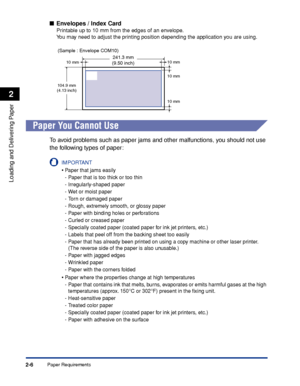 Page 45Paper Requirements2-6
Loading and Delivering Paper
2
■Envelopes / Index Card
Printable up to 10 mm from the edges of an envelope.
You may need to adjust the printing position depending the application you are using.
Paper You Cannot Use
To avoid problems such as paper jams and other malfunctions, you should not use 
the following types of paper:
IMPORTANT
•Paper that jams easily
-Paper that is too thick or too thin
-Irregularly-shaped paper
-Wet or moist paper
-Torn or damaged paper
-Rough, extremely...