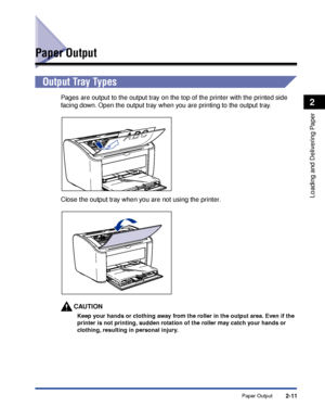 Page 50Paper Output2-11
Loading and Delivering Paper
2
Paper Output
Output Tray Types
Pages are output to the output tray on the top of the printer with the printed side 
facing down. Open the output tray when you are printing to the output tray.
Close the output tray when you are not using the printer.
CAUTION
Keep your hands or clothing away from the roller in the output area. Even if the 
printer is not printing, sudden rotation of the roller may catch your hands or 
clothing, resulting in personal injury.
 