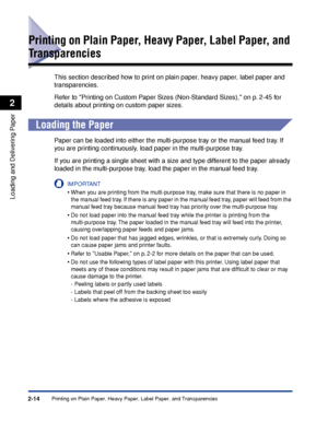 Page 53Printing on Plain Paper, Heavy Paper, Label Paper, and Transparencies2-14
Loading and Delivering Paper
2
Printing on Plain Paper, Heavy Paper, Label Paper, and 
Transparencies
This section described how to print on plain paper, heavy paper, label paper and 
transparencies.
Refer to Printing on Custom Paper Sizes (Non-Standard Sizes), on p. 2-45 for 
details about printing on custom paper sizes.
Loading the Paper
Paper can be loaded into either the multi-purpose tray or the manual feed tray. If 
you are...