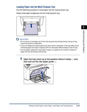 Page 54Printing on Plain Paper, Heavy Paper, Label Paper, and Transparencies2-15
Loading and Delivering Paper
2
Loading Paper into the Multi-Purpose Tray
Use the following procedure to load paper into the multi-purpose tray.
Always load paper lengthways into the multi-purpose tray.
IMPORTANT
•Do not touch or pull paper out of the multi-purpose tray during printing. Doing so may 
cause the printer to malfunction.
•If you are reﬁlling the multi-purpose tray when there is still paper in the tray, take out the...