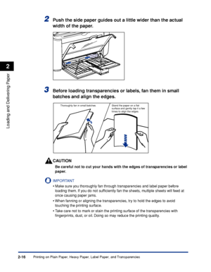 Page 55Printing on Plain Paper, Heavy Paper, Label Paper, and Transparencies2-16
Loading and Delivering Paper
2
2Push the side paper guides out a little wider than the actual 
width of the paper.
3Before loading transparencies or labels, fan them in small 
batches and align the edges.
CAUTION
Be careful not to cut your hands with the edges of transparencies or label 
paper.
IMPORTANT
•Make sure you thoroughly fan through transparencies and label paper before 
loading them. If you do not sufﬁciently fan the...