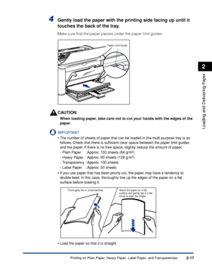 Page 56Printing on Plain Paper, Heavy Paper, Label Paper, and Transparencies2-17
Loading and Delivering Paper
2
4Gently load the paper with the printing side facing up until it 
touches the back of the tray.
Make sure that the paper passes under the paper limit guides.
CAUTION
When loading paper, take care not to cut your hands with the edges of the 
paper.
IMPORTANT
•The number of sheets of paper that can be loaded in the multi-purpose tray is as 
follows. Check that there is sufﬁcient clear space between the...