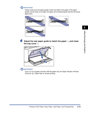 Page 58Printing on Plain Paper, Heavy Paper, Label Paper, and Transparencies2-19
Loading and Delivering Paper
2
IMPORTANT
Always make sure the paper guides match the width of the paper. If the paper 
guides are too loose or too tight, the paper will not feed properly and this will cause 
paper jams.
6Adjust the rear paper guide to match the paper a, and close 
the tray cover 
b.
IMPORTANT
If you run out of paper and then reﬁll the paper tray, the Paper Indicator will ﬂash. 
Press the   (Paper Key) to resume...