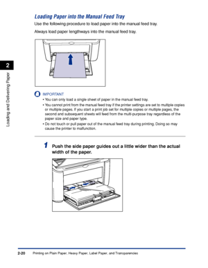 Page 59Printing on Plain Paper, Heavy Paper, Label Paper, and Transparencies2-20
Loading and Delivering Paper
2
Loading Paper into the Manual Feed Tray
Use the following procedure to load paper into the manual feed tray.
Always load paper lengthways into the manual feed tray.
IMPORTANT
•You can only load a single sheet of paper in the manual feed tray.
•You cannot print from the manual feed tray if the printer settings are set to multiple copies 
or multiple pages. If you start a print job set for multiple...