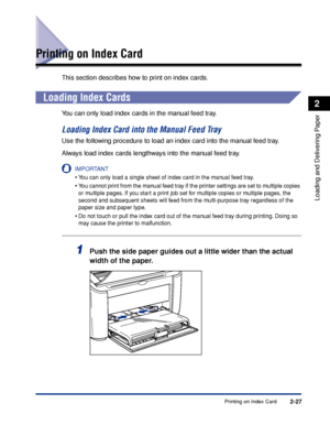 Page 66Printing on Index Card2-27
Loading and Delivering Paper
2
Printing on Index Card
This section describes how to print on index cards.
Loading Index Cards
You can only load index cards in the manual feed tray.
Loading Index Card into the Manual Feed Tray
Use the following procedure to load an index card into the manual feed tray.
Always load index cards lengthways into the manual feed tray.
IMPORTANT
•You can only load a single sheet of index card in the manual feed tray.
•You cannot print from the manual...