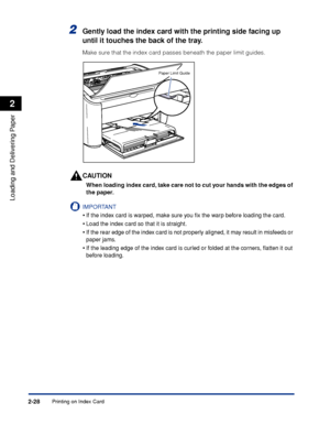 Page 67Printing on Index Card2-28
Loading and Delivering Paper
2
2Gently load the index card with the printing side facing up 
until it touches the back of the tray.
Make sure that the index card passes beneath the paper limit guides.
CAUTION
When loading index card, take care not to cut your hands with the edges of 
the paper.
IMPORTANT
•If the index card is warped, make sure you ﬁx the warp before loading the card.
•Load the index card so that it is straight.
•If the rear edge of the index card is not...