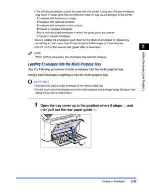 Page 74Printing on Envelopes2-35
Loading and Delivering Paper
2
•The following envelopes cannot be used with this printer. Using any of these envelopes 
may result in paper jams that are difﬁcult to clear or may cause damage to the printer.
-Envelopes with fasteners or snaps
-Envelopes with address windows
-Envelopes with adhesive on the surface
-Wrinkled or creased envelopes
-Poorly manufactured envelopes in which the glued parts are uneven
-Irregularly-shaped envelopes
•Before loading the envelopes, push down...