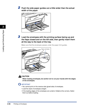 Page 75Printing on Envelopes2-36
Loading and Delivering Paper
2
2Push the side paper guides out a little wider than the actual 
width of the paper.
3Load the envelopes with the printing surface facing up and 
the ﬂaps closed and on the left side, then gently insert them 
all the way to the back of the tray.
Make sure that the envelopes passes under the paper limit guides.
CAUTION
When loading envelopes, be careful not to cut your hands with the edges 
of the envelopes.
IMPORTANT
•You cannot print on the reverse...