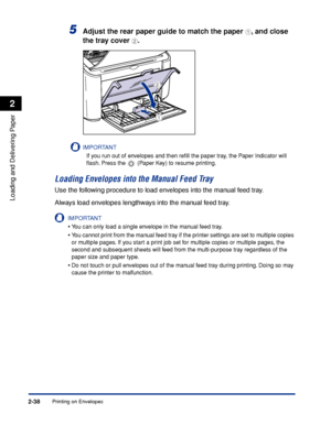 Page 77Printing on Envelopes2-38
Loading and Delivering Paper
2
5Adjust the rear paper guide to match the paper a, and close 
the tray cover 
b.
IMPORTANT
If you run out of envelopes and then reﬁll the paper tray, the Paper Indicator will 
ﬂash. Press the   (Paper Key) to resume printing.
Loading Envelopes into the Manual Feed Tray
Use the following procedure to load envelopes into the manual feed tray.
Always load envelopes lengthways into the manual feed tray.
IMPORTANT
•You can only load a single envelope in...