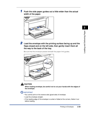 Page 78Printing on Envelopes2-39
Loading and Delivering Paper
2
1Push the side paper guides out a little wider than the actual 
width of the paper.
2Load the envelope with the printing surface facing up and the 
ﬂaps closed and on the left side, then gently insert them all 
the way to the back of the tray.
Be sure that the envelope passes beneath the paper limit guides.
CAUTION
When loading envelope, be careful not to cut your hands with the edges of 
the envelope.
IMPORTANT
•You cannot print on the reverse...