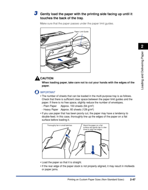 Page 86Printing on Custom Paper Sizes (Non-Standard Sizes)2-47
Loading and Delivering Paper
2
3Gently load the paper with the printing side facing up until it 
touches the back of the tray.
Make sure that the paper passes under the paper limit guides.
CAUTION
When loading paper, take care not to cut your hands with the edges of the 
paper.
IMPORTANT
•The number of sheets that can be loaded in the multi-purpose tray is as follows. 
Check that there is sufﬁcient clear space between the paper limit guides and the...