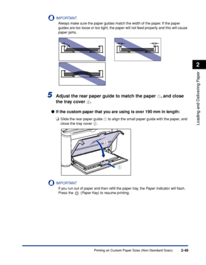 Page 88Printing on Custom Paper Sizes (Non-Standard Sizes)2-49
Loading and Delivering Paper
2
IMPORTANT
Always make sure the paper guides match the width of the paper. If the paper 
guides are too loose or too tight, the paper will not feed properly and this will cause 
paper jams.
5Adjust the rear paper guide to match the paper a, and close 
the tray cover 
b.
●If the custom paper that you are using is over 190 mm in length:
❑
Slide the rear paper guide a to align the small paper guide with the paper, and...