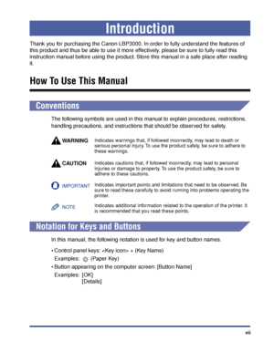 Page 10 
vii 
Introduction 
Thank you for purchasing the Canon LBP3000. In order to fully understand the features of 
this product and thus be able to use it more effectively, please be sure to fully read this 
instruction manual before using the product. Store this manual in a safe place after reading 
it. 
How To Use This Manual 
Conventions 
The following symbols are used in this manual to explain procedures, restrictions, 
handling precautions, and instructions that should be observed for safety.
WARNING...