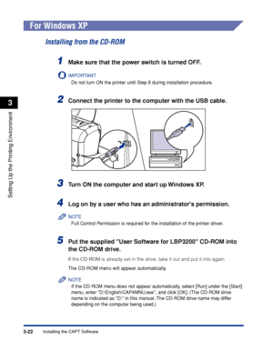 Page 105Installing the CAPT Software3-22
Setting Up the Printing Environment
3
For Windows XP
Installing from the CD-ROM
1Make sure that the power switch is turned OFF.
IMPORTANT
Do not turn ON the printer until Step 8 during installation procedure.
2Connect the printer to the computer with the USB cable.
3Turn ON the computer and start up Windows XP.
4Log on by a user who has an administrators permission.
NOTE
Full Control Permission is required for the installation of the printer driver.
5Put the supplied User...