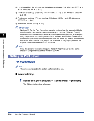 Page 119Using the Printer on a Network3-36
Setting Up the Printing Environment
3
aa a aLocal install into the print server (Windows 98/Me ➞ p. 3-4, Windows 2000 ➞ p. 
3-16, Windows XP ➞ p. 3-22)
bb b bPrint server settings (Network) (Windows 98/Me ➞ p. 3-36, Windows 2000/XP  
➞ p. 3-40)
cc c cPrint server settings (Printer sharing) (Windows 98/Me ➞ p. 3-39, Windows 
2000/XP ➞ p. 3-42)
dd d dInstall into clients (See p. 3-45.)
IMPORTANT
Windows XP Service Pack 2 and other operating systems have the feature that...