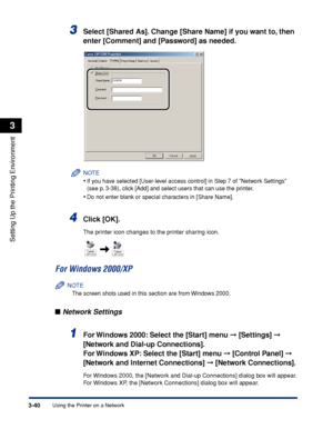 Page 123Using the Printer on a Network3-40
Setting Up the Printing Environment
3
3Select [Shared As]. Change [Share Name] if you want to, then 
enter [Comment] and [Password] as needed.
NOTE
•If you have selected [User-level access control] in Step 7 of Network Settings 
(see p. 3-38), click [Add] and select users that can use the printer.
•Do not enter blank or special characters in [Share Name].
4Click [OK].
The printer icon changes to the printer sharing icon.
For Windows 2000/XP
NOTE
The screen shots used in...