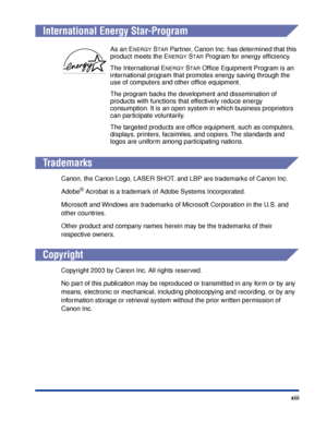 Page 16xiii
International Energy Star-Program
Trademarks
Canon, the Canon Logo, LASER SHOT, and LBP are trademarks of Canon Inc.
Adobe
® Acrobat is a trademark of Adobe Systems Incorporated.
Microsoft and Windows are trademarks of Microsoft Corporation in the U.S. and 
other countries.
Other product and company names herein may be the trademarks of their 
respective owners.
Copyright
Copyright 2003 by Canon Inc. All rights reserved.
No part of this publication may be reproduced or transmitted in any form or by...