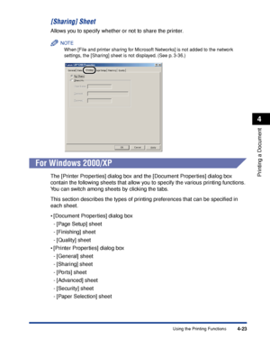 Page 156Using the Printing Functions4-23
Printing a Document
4
[Sharing] Sheet
Allows you to specify whether or not to share the printer.
NOTE
When [File and printer sharing for Microsoft Networks] is not added to the network 
settings, the [Sharing] sheet is not displayed. (See p. 3-36.)
For Windows 2000/XP
The [Printer Properties] dialog box and the [Document Properties] dialog box 
contain the following sheets that allow you to specify the various printing functions. 
You can switch among sheets by clicking...